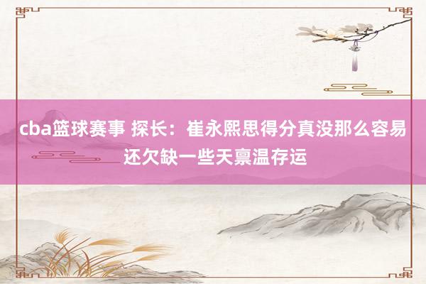 cba篮球赛事 探长：崔永熙思得分真没那么容易 还欠缺一些天禀温存运