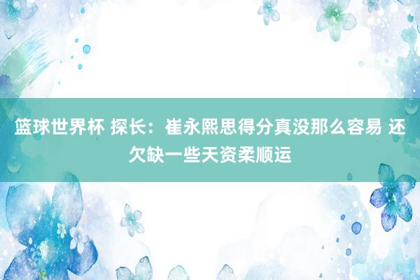 篮球世界杯 探长：崔永熙思得分真没那么容易 还欠缺一些天资柔顺运