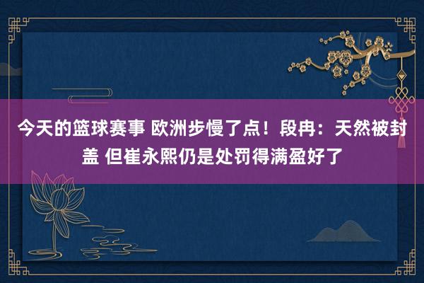 今天的篮球赛事 欧洲步慢了点！段冉：天然被封盖 但崔永熙仍是处罚得满盈好了