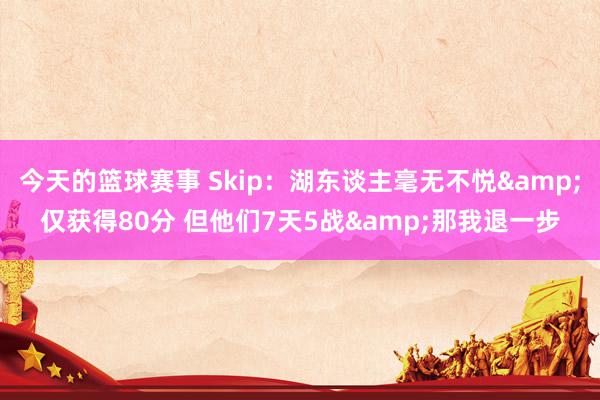 今天的篮球赛事 Skip：湖东谈主毫无不悦&仅获得80分 但他们7天5战&那我退一步