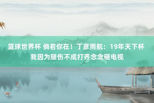 篮球世界杯 倘若你在！丁彦雨航：19年天下杯 我因为腿伤不成打齐念念砸电视