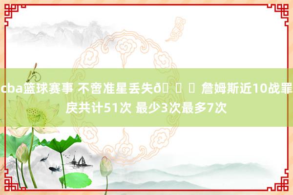 cba篮球赛事 不啻准星丢失🙄詹姆斯近10战罪戾共计51次 最少3次最多7次