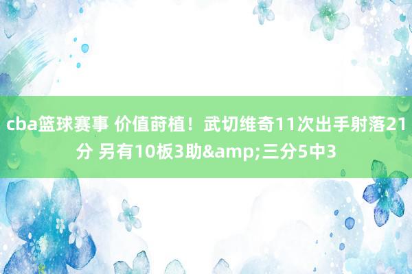 cba篮球赛事 价值莳植！武切维奇11次出手射落21分 另有10板3助&三分5中3