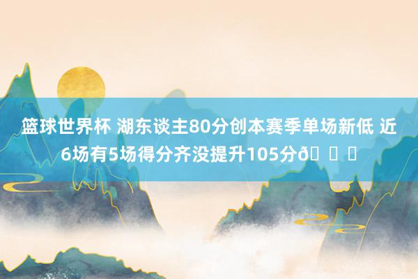 篮球世界杯 湖东谈主80分创本赛季单场新低 近6场有5场得分齐没提升105分😑