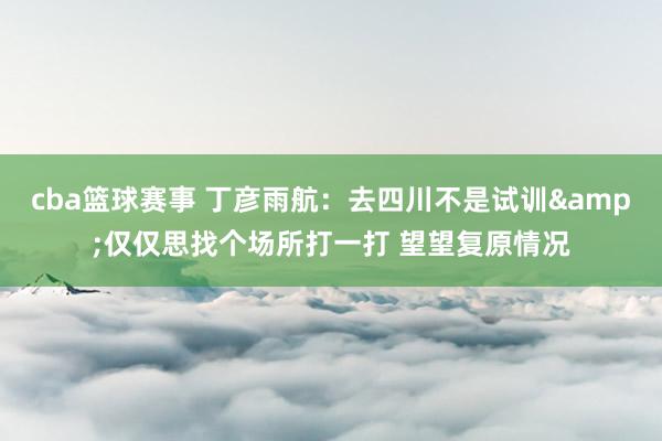 cba篮球赛事 丁彦雨航：去四川不是试训&仅仅思找个场所打一打 望望复原情况