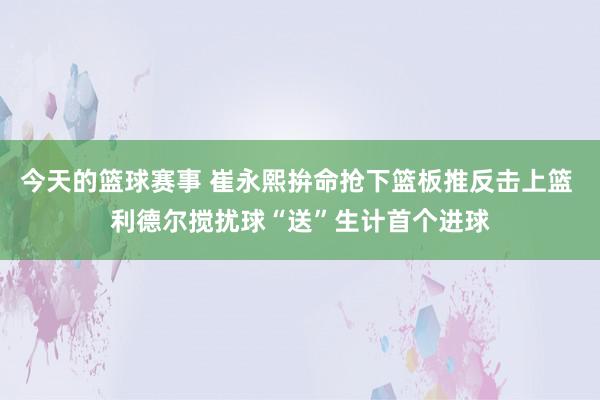 今天的篮球赛事 崔永熙拚命抢下篮板推反击上篮 利德尔搅扰球“送”生计首个进球