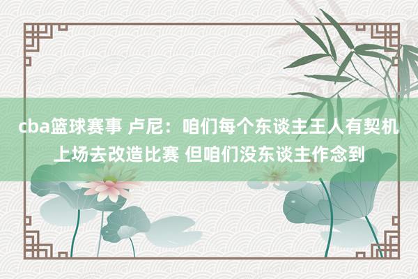 cba篮球赛事 卢尼：咱们每个东谈主王人有契机上场去改造比赛 但咱们没东谈主作念到