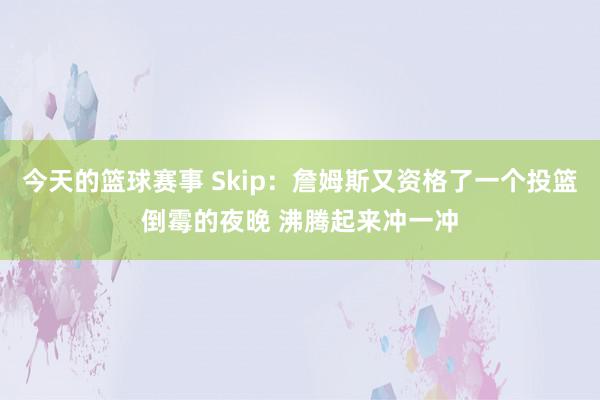 今天的篮球赛事 Skip：詹姆斯又资格了一个投篮倒霉的夜晚 沸腾起来冲一冲