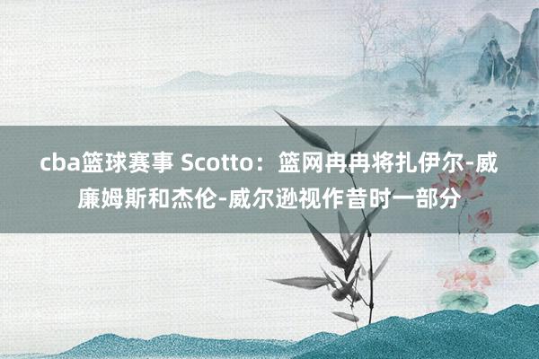 cba篮球赛事 Scotto：篮网冉冉将扎伊尔-威廉姆斯和杰伦-威尔逊视作昔时一部分