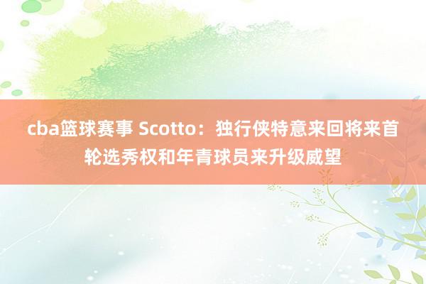 cba篮球赛事 Scotto：独行侠特意来回将来首轮选秀权和年青球员来升级威望