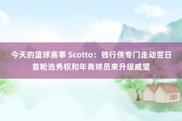 今天的篮球赛事 Scotto：独行侠专门走动翌日首轮选秀权和年青球员来升级威望