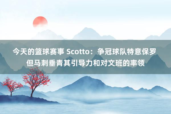 今天的篮球赛事 Scotto：争冠球队特意保罗 但马刺垂青其引导力和对文班的率领