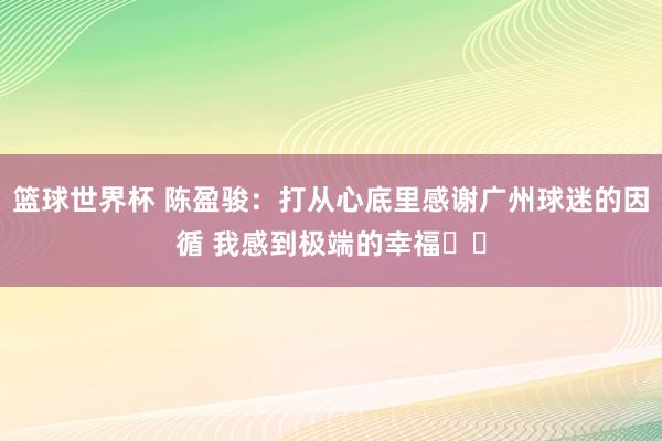 篮球世界杯 陈盈骏：打从心底里感谢广州球迷的因循 我感到极端的幸福❤️