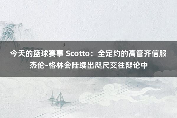 今天的篮球赛事 Scotto：全定约的高管齐信服杰伦-格林会陆续出咫尺交往辩论中