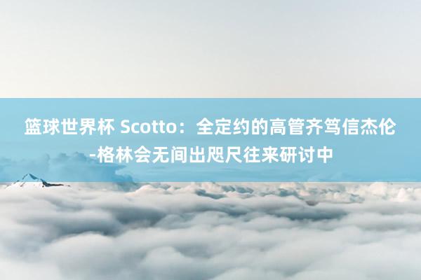 篮球世界杯 Scotto：全定约的高管齐笃信杰伦-格林会无间出咫尺往来研讨中