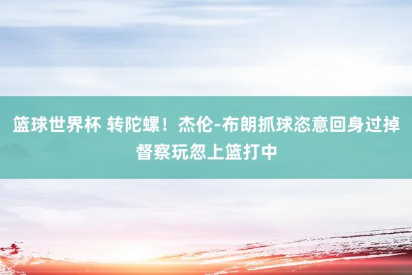 篮球世界杯 转陀螺！杰伦-布朗抓球恣意回身过掉督察玩忽上篮打中