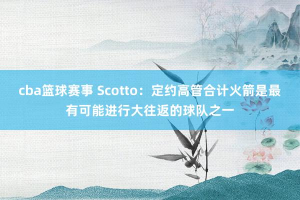 cba篮球赛事 Scotto：定约高管合计火箭是最有可能进行大往返的球队之一