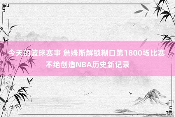 今天的篮球赛事 詹姆斯解锁糊口第1800场比赛 不绝创造NBA历史新记录