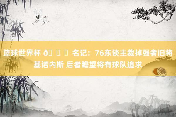 篮球世界杯 👀名记：76东谈主裁掉强者旧将基诺内斯 后者瞻望将有球队追求