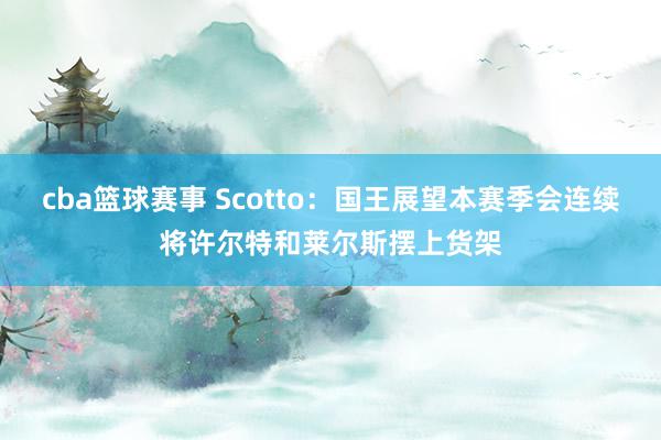 cba篮球赛事 Scotto：国王展望本赛季会连续将许尔特和莱尔斯摆上货架