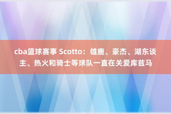 cba篮球赛事 Scotto：雄鹿、豪杰、湖东谈主、热火和骑士等球队一直在关爱库兹马