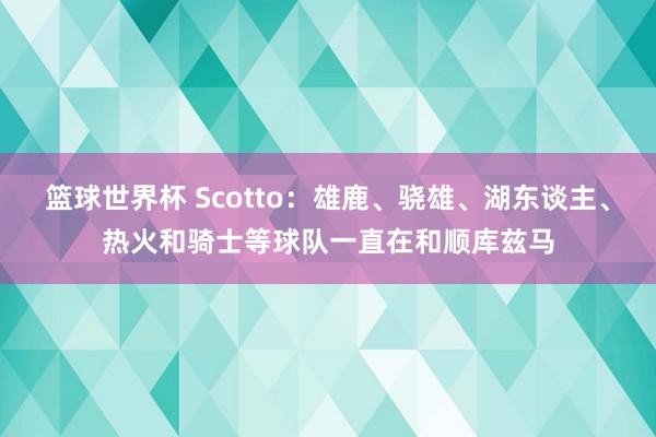 篮球世界杯 Scotto：雄鹿、骁雄、湖东谈主、热火和骑士等球队一直在和顺库兹马