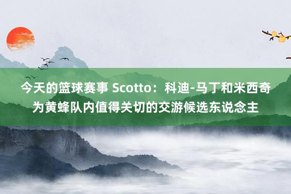 今天的篮球赛事 Scotto：科迪-马丁和米西奇为黄蜂队内值得关切的交游候选东说念主