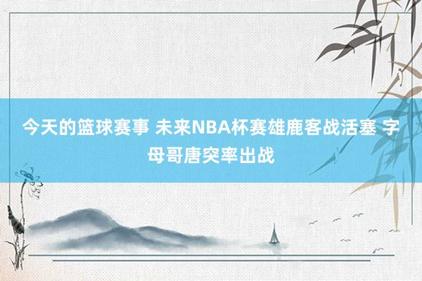 今天的篮球赛事 未来NBA杯赛雄鹿客战活塞 字母哥唐突率出战