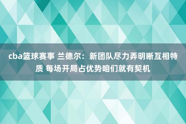 cba篮球赛事 兰德尔：新团队尽力弄明晰互相特质 每场开局占优势咱们就有契机