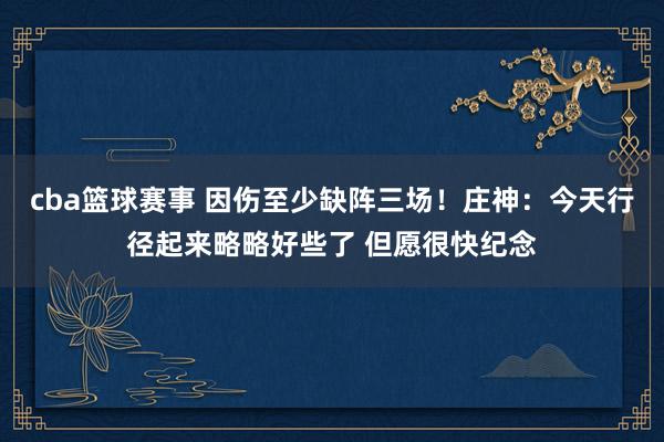 cba篮球赛事 因伤至少缺阵三场！庄神：今天行径起来略略好些了 但愿很快纪念