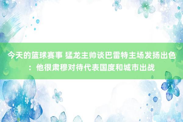 今天的篮球赛事 猛龙主帅谈巴雷特主场发扬出色：他很肃穆对待代表国度和城市出战