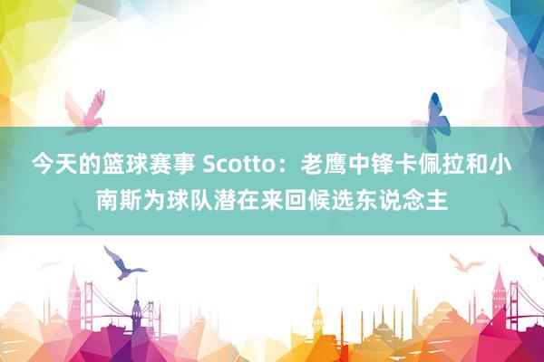 今天的篮球赛事 Scotto：老鹰中锋卡佩拉和小南斯为球队潜在来回候选东说念主